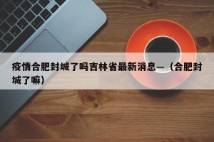 疫情合肥封城了吗吉林省最新消息—（合肥封城了嘛）