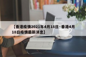 【香港疫情2021年4月18日·香港4月18日疫情最新消息】