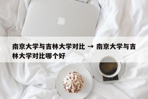 南京大学与吉林大学对比 → 南京大学与吉林大学对比哪个好