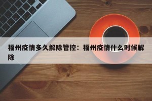 福州疫情多久解除管控：福州疫情什么时候解除