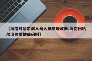 【海南对哈尔滨入岛人员防疫政策,海南回哈尔滨需要健康码吗】