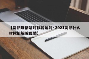 【沈阳疫情啥时候能解封·2021沈阳什么时候能解除疫情】