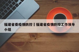福建省委疫情防控›福建省疫情防控工作领导小组