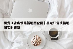 黑龙江省疫情最新地图全图›黑龙江省疫情地图实时更新