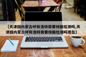 【天津回内蒙古呼和浩特需要核酸检测吗,天津回内蒙古呼和浩特需要核酸检测吗现在】