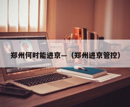 郑州何时能进京—（郑州进京管控）