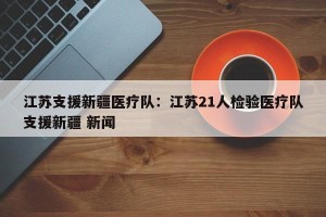 江苏支援新疆医疗队：江苏21人检验医疗队支援新疆 新闻