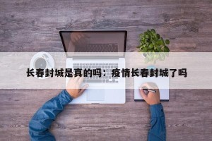 长春封城是真的吗：疫情长春封城了吗
