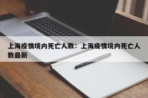 上海疫情境内死亡人数：上海疫情境内死亡人数最新