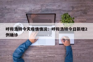 呼和浩特今天疫情情况：呼和浩特今日新增2例确诊