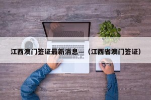 江西澳门签证最新消息—（江西省澳门签证）