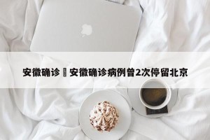 安徽确诊›安徽确诊病例曾2次停留北京