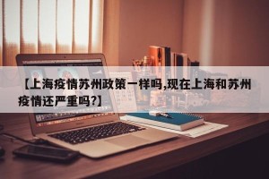 【上海疫情苏州政策一样吗,现在上海和苏州疫情还严重吗?】