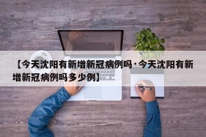 【今天沈阳有新增新冠病例吗·今天沈阳有新增新冠病例吗多少例】