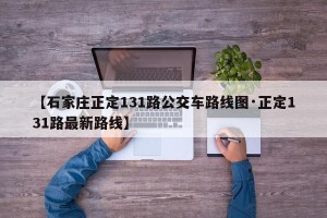 【石家庄正定131路公交车路线图·正定131路最新路线】