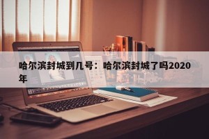 哈尔滨封城到几号：哈尔滨封城了吗2020年