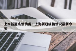 上海新冠疫情情况：上海新冠疫情情况最新今天
