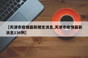 【天津市疫情最新规定消息,天津市疫情最新消息136例】