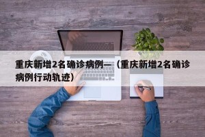 重庆新增2名确诊病例—（重庆新增2名确诊病例行动轨迹）