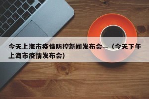 今天上海市疫情防控新闻发布会—（今天下午上海市疫情发布会）