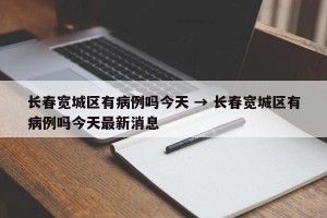 长春宽城区有病例吗今天 → 长春宽城区有病例吗今天最新消息