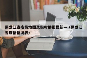 黑龙江省疫情地图及实时播报最新—（黑龙江省疫情情况表）