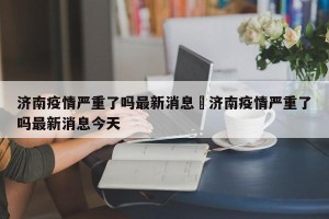 济南疫情严重了吗最新消息›济南疫情严重了吗最新消息今天