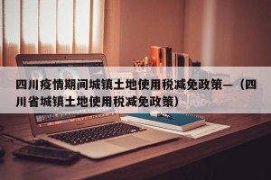 四川疫情期间城镇土地使用税减免政策—（四川省城镇土地使用税减免政策）