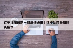 辽宁沈阳最新一期疫情通报›辽宁沈阳最新肺炎疫情