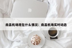 南昌机场现在什么情况：南昌机场实时动态