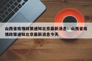 山西省疫情政策通知北京最新消息：山西省疫情政策通知北京最新消息今天