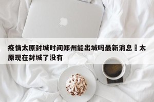 疫情太原封城时间郑州能出城吗最新消息›太原现在封城了没有