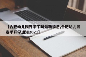 【合肥幼儿园开学了吗最新消息,合肥幼儿园春季开学通知2021】