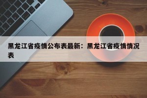 黑龙江省疫情公布表最新：黑龙江省疫情情况表