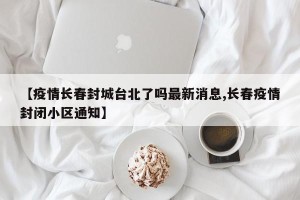 【疫情长春封城台北了吗最新消息,长春疫情封闭小区通知】