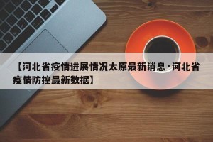 【河北省疫情进展情况太原最新消息·河北省疫情防控最新数据】
