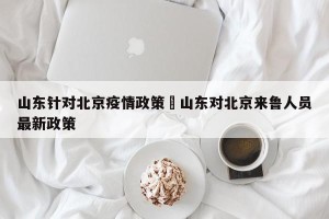 山东针对北京疫情政策›山东对北京来鲁人员最新政策