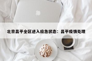 北京昌平全区进入应急状态：昌平疫情处理