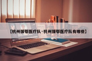 【杭州援鄂医疗队·杭州援鄂医疗队有哪些】
