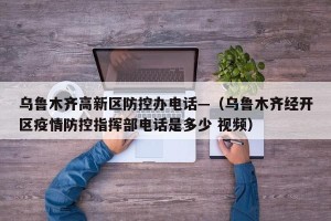 乌鲁木齐高新区防控办电话—（乌鲁木齐经开区疫情防控指挥部电话是多少 视频）