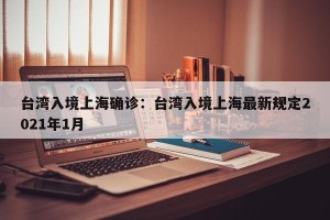台湾入境上海确诊：台湾入境上海最新规定2021年1月