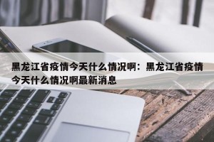 黑龙江省疫情今天什么情况啊：黑龙江省疫情今天什么情况啊最新消息