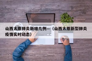 山西太原肺炎新增几例—（山西太原新型肺炎疫情实时动态）