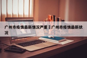 广州市疫情最新情况严重›广州市疫情最新状况