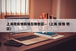 上海现疫情新增在哪些区—（上海 疫情 地区）