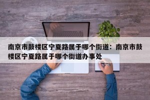 南京市鼓楼区宁夏路属于哪个街道：南京市鼓楼区宁夏路属于哪个街道办事处