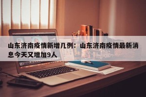 山东济南疫情新增几例：山东济南疫情最新消息今天又增加9人