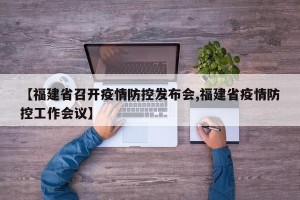 【福建省召开疫情防控发布会,福建省疫情防控工作会议】