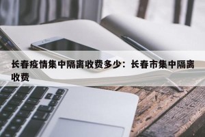 长春疫情集中隔离收费多少：长春市集中隔离收费