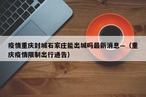 疫情重庆封城石家庄能出城吗最新消息—（重庆疫情限制出行通告）